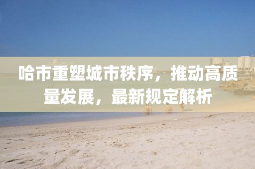 哈市重塑城市秩序，推动高质量发展，最新规定解析
