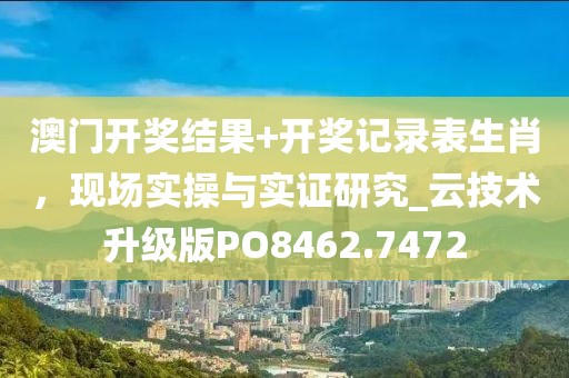 澳门开奖结果+开奖记录表生肖，现场实操与实证研究_云技术升级版PO8462.7472