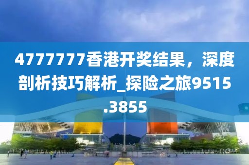 4777777香港开奖结果，深度剖析技巧解析_探险之旅9515.3855