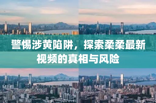 警惕涉黄陷阱，探索柔柔最新视频的真相与风险