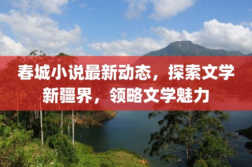 春城小说最新动态，探索文学新疆界，领略文学魅力