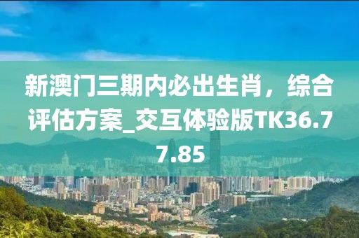 新澳门三期内必出生肖，综合评估方案_交互体验版TK36.77.85