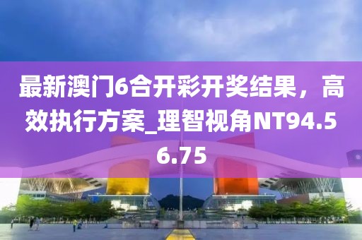 最新澳门6合开彩开奖结果，高效执行方案_理智视角NT94.56.75