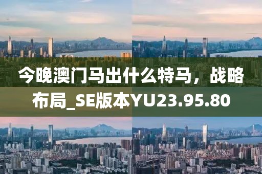 今晚澳门马出什么特马，战略布局_SE版本YU23.95.80