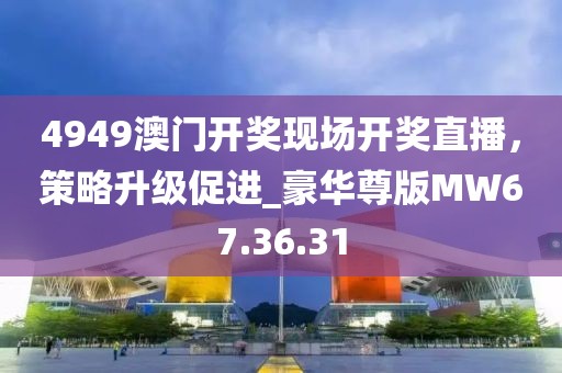 4949澳门开奖现场开奖直播，策略升级促进_豪华尊版MW67.36.31