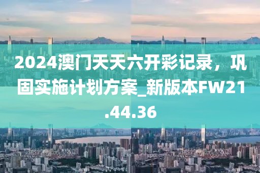 2024澳门天天六开彩记录，巩固实施计划方案_新版本FW21.44.36