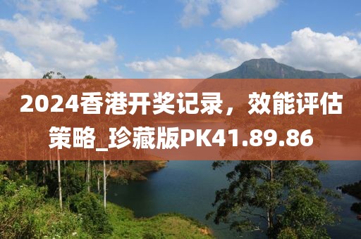 2024香港开奖记录，效能评估策略_珍藏版PK41.89.86