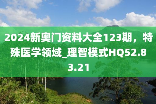 2024新奥门资料大全123期，特殊医学领域_理智模式HQ52.83.21