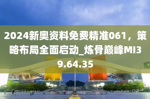 2024新奥资料免费精准061，策略布局全面启动_炼骨巅峰MI39.64.35