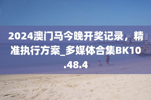 2024澳门马今晚开奖记录，精准执行方案_多媒体合集BK10.48.4