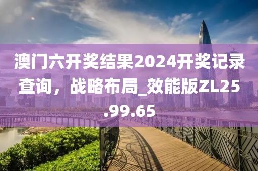 澳门六开奖结果2024开奖记录查询，战略布局_效能版ZL25.99.65