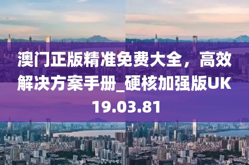 澳门正版精准免费大全，高效解决方案手册_硬核加强版UK19.03.81