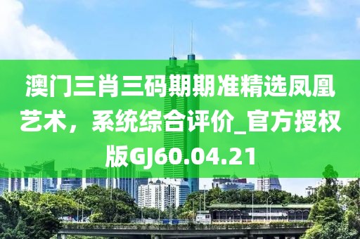 澳门三肖三码期期准精选凤凰艺术，系统综合评价_官方授权版GJ60.04.21