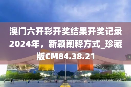 澳门六开彩开奖结果开奖记录2024年，新颖阐释方式_珍藏版CM84.38.21