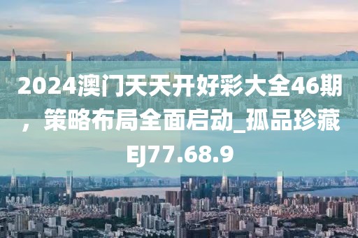 2024澳门天天开好彩大全46期，策略布局全面启动_孤品珍藏EJ77.68.9