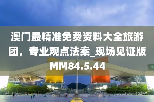 澳门最精准免费资料大全旅游团，专业观点法案_现场见证版MM84.5.44