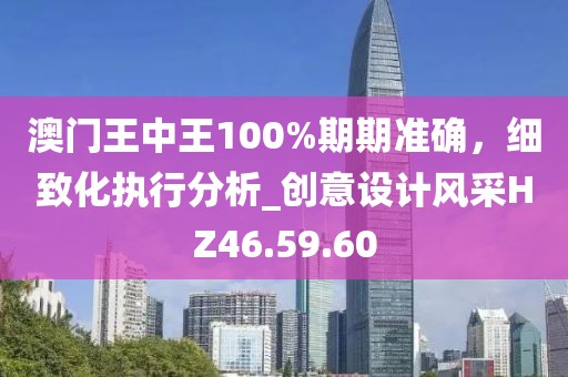 澳门王中王100%期期准确，细致化执行分析_创意设计风采HZ46.59.60