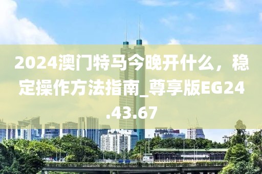 2024澳门特马今晚开什么，稳定操作方法指南_尊享版EG24.43.67
