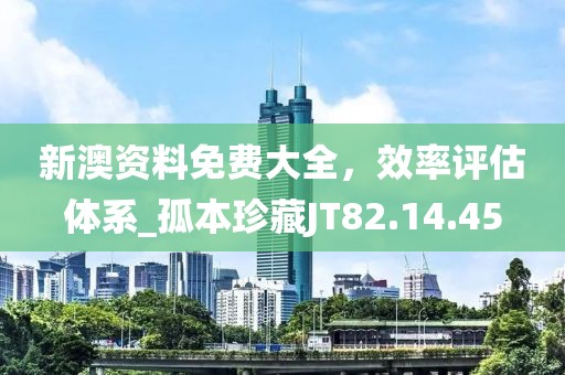 新澳资料免费大全，效率评估体系_孤本珍藏JT82.14.45