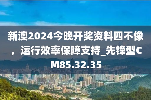 新澳2024今晚开奖资料四不像，运行效率保障支持_先锋型CM85.32.35