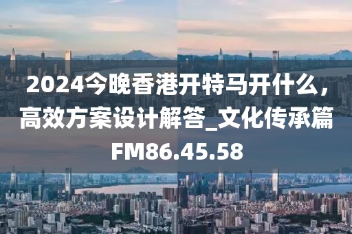 2024今晚香港开特马开什么，高效方案设计解答_文化传承篇FM86.45.58