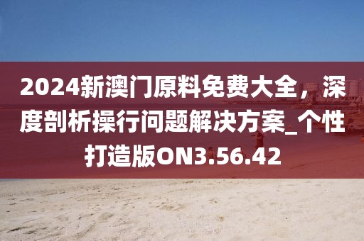 2024新澳门原料免费大全，深度剖析操行问题解决方案_个性打造版ON3.56.42