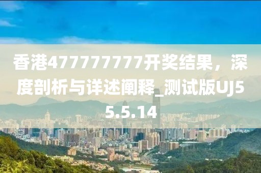 香港477777777开奖结果，深度剖析与详述阐释_测试版UJ55.5.14