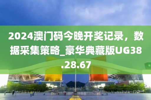2024澳门码今晚开奖记录，数据采集策略_豪华典藏版UG38.28.67