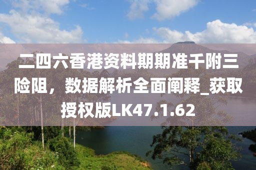 二四六香港资料期期准千附三险阻，数据解析全面阐释_获取授权版LK47.1.62