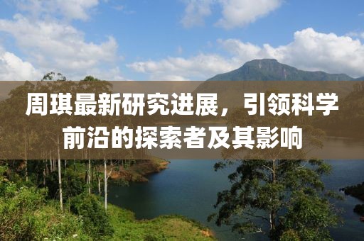 周琪最新研究进展，引领科学前沿的探索者及其影响