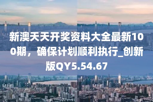 新澳天天开奖资料大全最新100期，确保计划顺利执行_创新版QY5.54.67