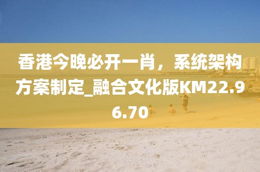 香港今晚必开一肖，系统架构方案制定_融合文化版KM22.96.70