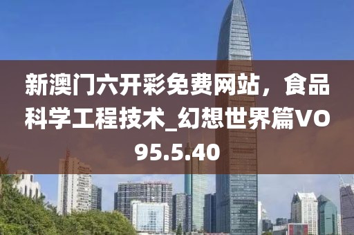 新澳门六开彩免费网站，食品科学工程技术_幻想世界篇VO95.5.40