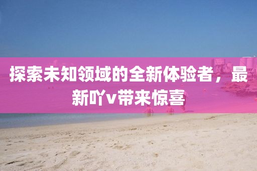 探索未知领域的全新体验者，最新吖v带来惊喜