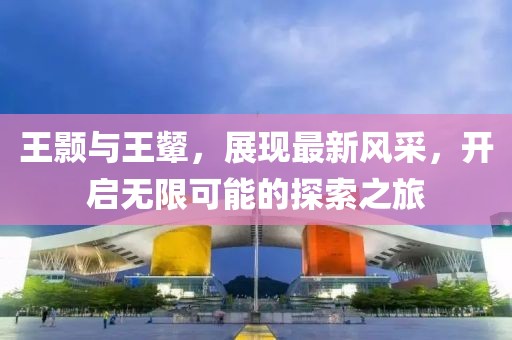 王颢与王颦，展现最新风采，开启无限可能的探索之旅