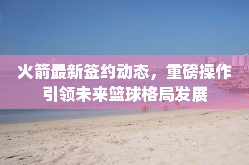 火箭最新签约动态，重磅操作引领未来篮球格局发展