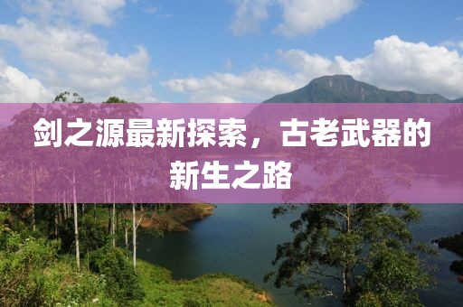 剑之源最新探索，古老武器的新生之路