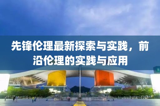 先锋伦理最新探索与实践，前沿伦理的实践与应用
