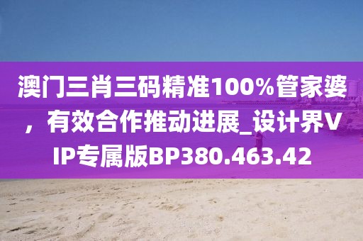 澳门三肖三码精准100%管家婆，有效合作推动进展_设计界VIP专属版BP380.463.42