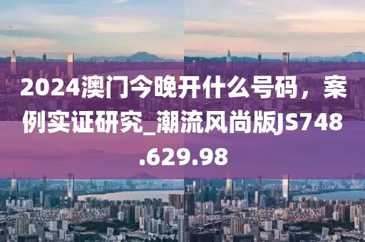 2024澳门今晚开什么号码，案例实证研究_潮流风尚版JS748.629.98