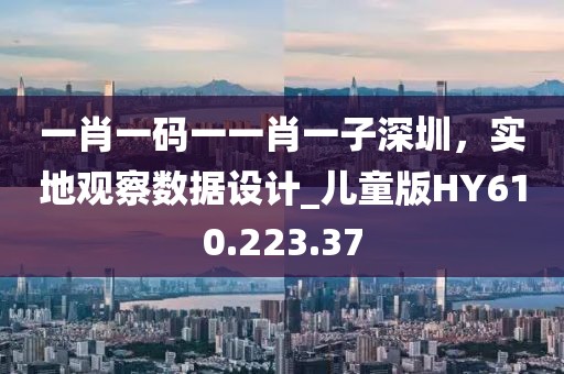 一肖一码一一肖一子深圳，实地观察数据设计_儿童版HY610.223.37