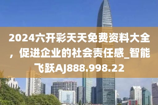 2024六开彩天天免费资料大全，促进企业的社会责任感_智能飞跃AJ888.998.22