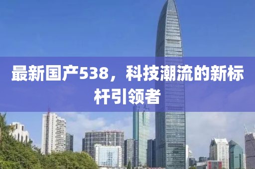 最新国产538，科技潮流的新标杆引领者