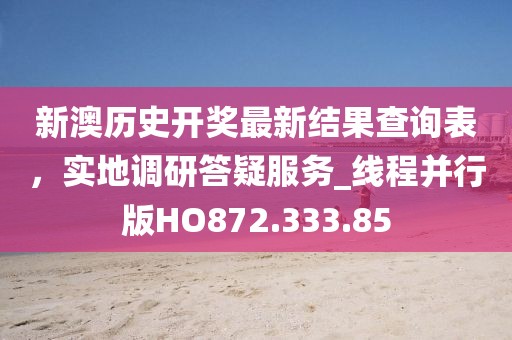 新澳历史开奖最新结果查询表，实地调研答疑服务_线程并行版HO872.333.85