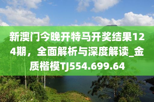 新澳门今晚开特马开奖结果124期，全面解析与深度解读_金质楷模TJ554.699.64