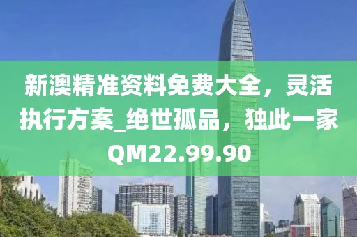 新澳精准资料免费大全，灵活执行方案_绝世孤品，独此一家QM22.99.90