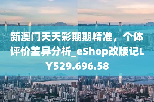 新澳门天天彩期期精准，个体评价差异分析_eShop改版记LY529.696.58