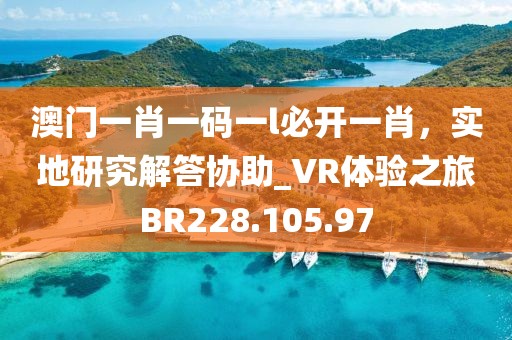 澳门一肖一码一l必开一肖，实地研究解答协助_VR体验之旅BR228.105.97