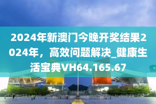 2024年新澳门今晚开奖结果2024年，高效问题解决_健康生活宝典VH64.165.67