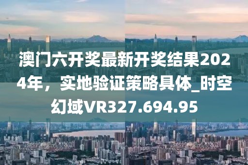 澳门六开奖最新开奖结果2024年，实地验证策略具体_时空幻域VR327.694.95